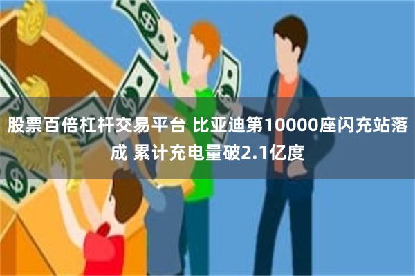 股票百倍杠杆交易平台 比亚迪第10000座闪充站落成 累计充电量破2.1亿度