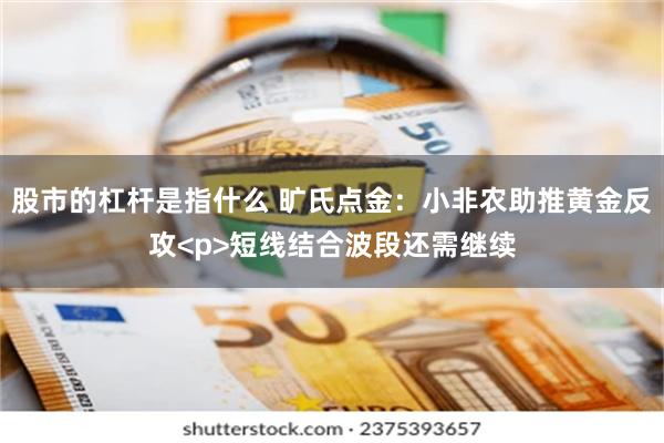 股市的杠杆是指什么 旷氏点金：小非农助推黄金反攻<p>短线结合波段还需继续