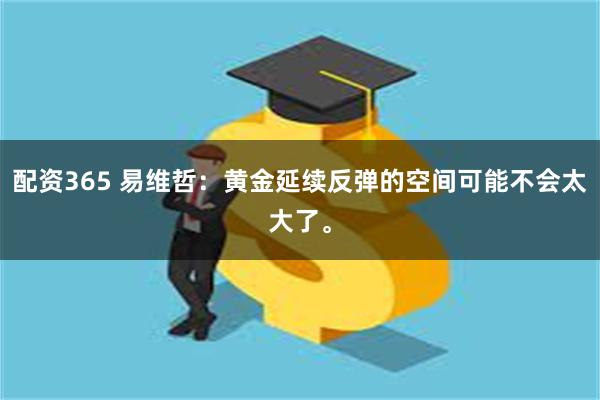配资365 易维哲：黄金延续反弹的空间可能不会太大了。