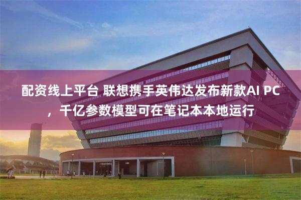 配资线上平台 联想携手英伟达发布新款AI PC，千亿参数模型可在笔记本本地运行