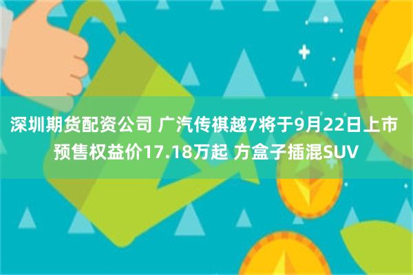 深圳期货配资公司 广汽传祺越7将于9月22日上市 预售权益价17.18万起 方盒子插混SUV