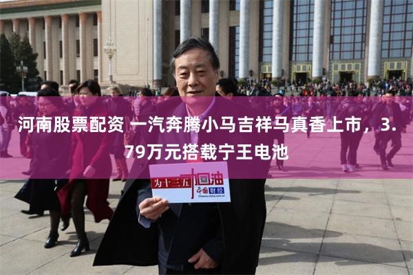 河南股票配资 一汽奔腾小马吉祥马真香上市，3.79万元搭载宁王电池