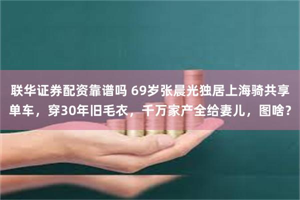 联华证券配资靠谱吗 69岁张晨光独居上海骑共享单车，穿30年旧毛衣，千万家产全给妻儿，图啥？