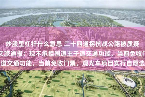 炒股里杠杆什么意思 二十四道拐抗战公路被质疑圈起来收费，贵州晴隆文旅通报：现不承担国道主干道交通功能，当前免收门票，观光车项目实行自愿选购