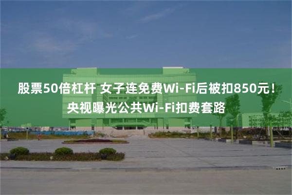 股票50倍杠杆 女子连免费Wi-Fi后被扣850元！央视曝光公共Wi-Fi扣费套路