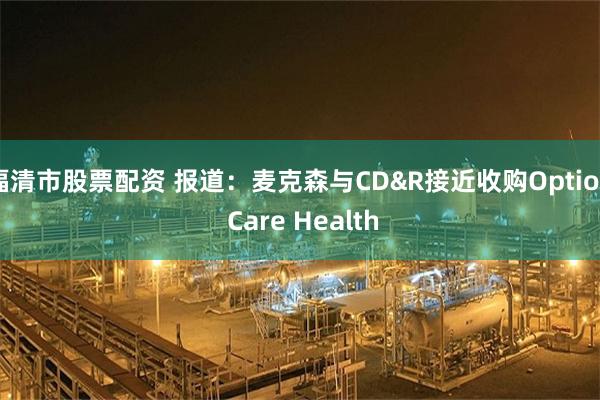 福清市股票配资 报道：麦克森与CD&R接近收购Option Care Health