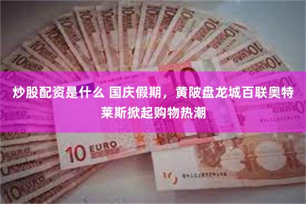 炒股配资是什么 国庆假期，黄陂盘龙城百联奥特莱斯掀起购物热潮